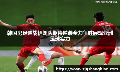 韩国男足迎战伊朗队期待逆袭全力争胜展现亚洲足球实力